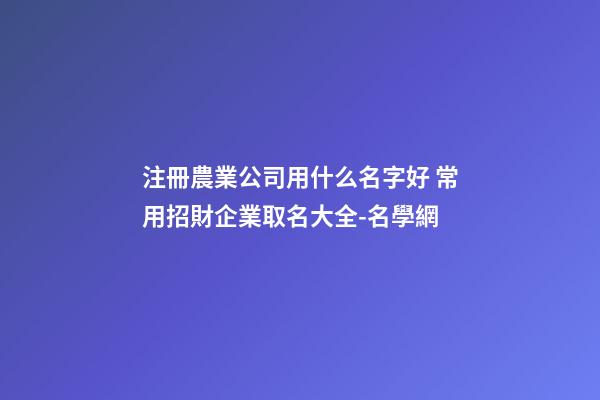 注冊農業公司用什么名字好 常用招財企業取名大全-名學網